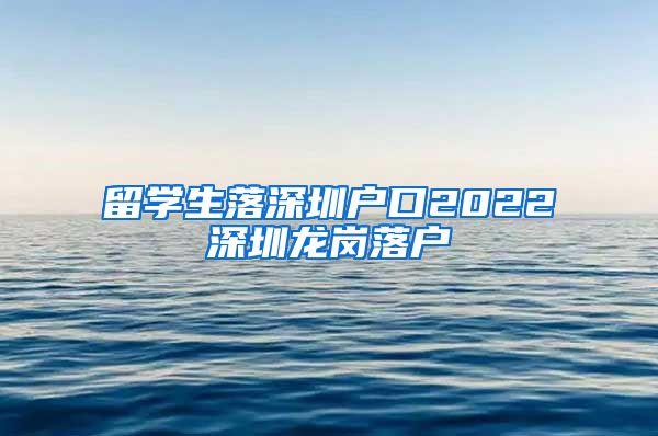 留学生落深圳户口2022深圳龙岗落户