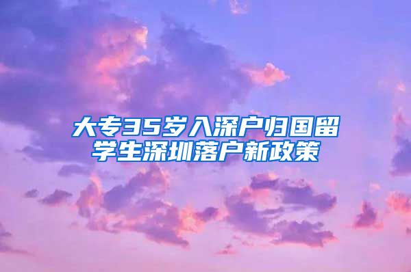 大专35岁入深户归国留学生深圳落户新政策