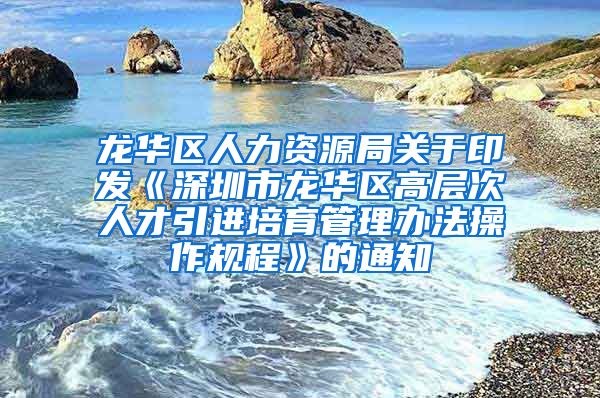 龙华区人力资源局关于印发《深圳市龙华区高层次人才引进培育管理办法操作规程》的通知