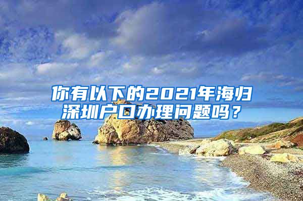 你有以下的2021年海归深圳户口办理问题吗？