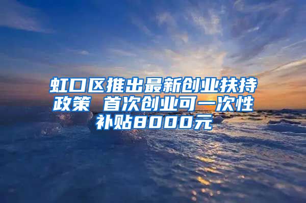 虹口区推出最新创业扶持政策 首次创业可一次性补贴8000元