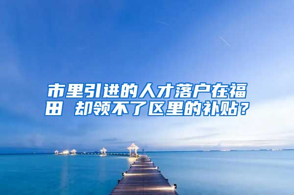 市里引进的人才落户在福田 却领不了区里的补贴？
