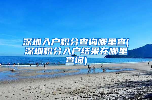 深圳入户积分查询哪里查(深圳积分入户结果在哪里查询)