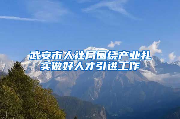 武安市人社局围绕产业扎实做好人才引进工作