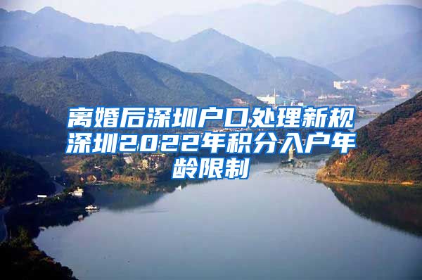 离婚后深圳户口处理新规深圳2022年积分入户年龄限制