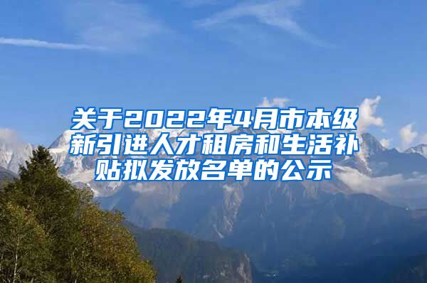 关于2022年4月市本级新引进人才租房和生活补贴拟发放名单的公示