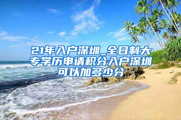 21年入户深圳_全日制大专学历申请积分入户深圳可以加多少分