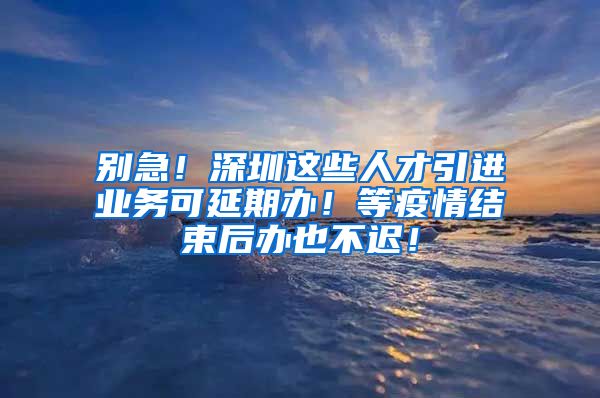 别急！深圳这些人才引进业务可延期办！等疫情结束后办也不迟！
