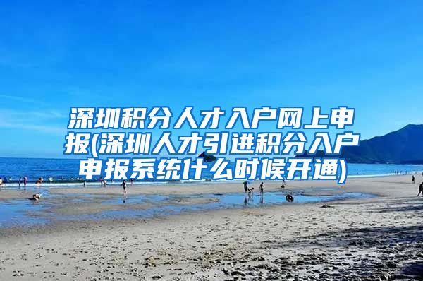 深圳积分人才入户网上申报(深圳人才引进积分入户申报系统什么时候开通)