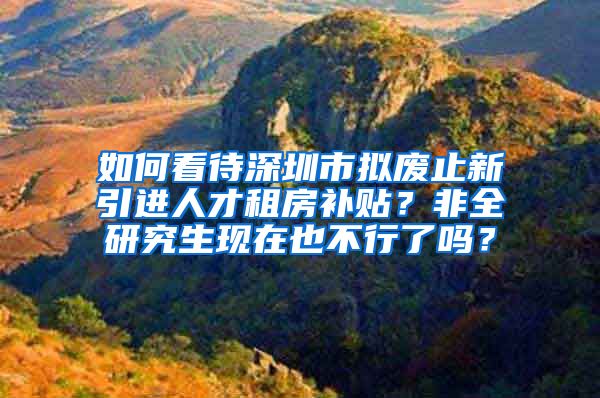 如何看待深圳市拟废止新引进人才租房补贴？非全研究生现在也不行了吗？