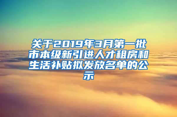 关于2019年3月第一批市本级新引进人才租房和生活补贴拟发放名单的公示