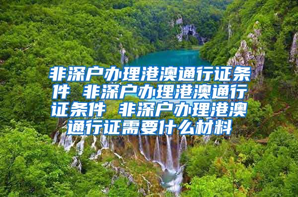 非深户办理港澳通行证条件 非深户办理港澳通行证条件 非深户办理港澳通行证需要什么材料