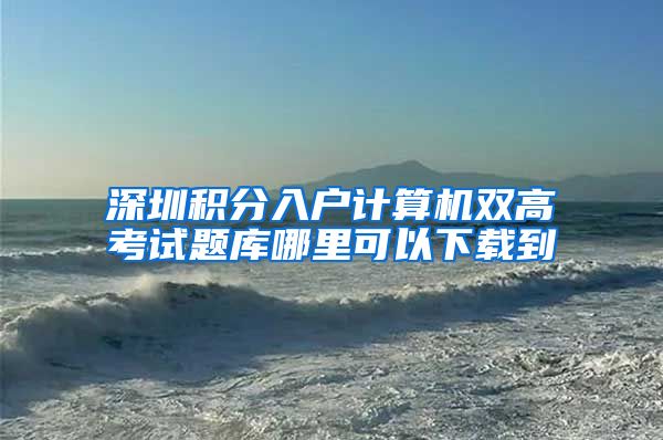深圳积分入户计算机双高考试题库哪里可以下载到