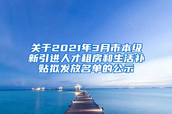 关于2021年3月市本级新引进人才租房和生活补贴拟发放名单的公示