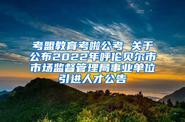 考盟教育考啦公考 关于公布2022年呼伦贝尔市市场监督管理局事业单位引进人才公告