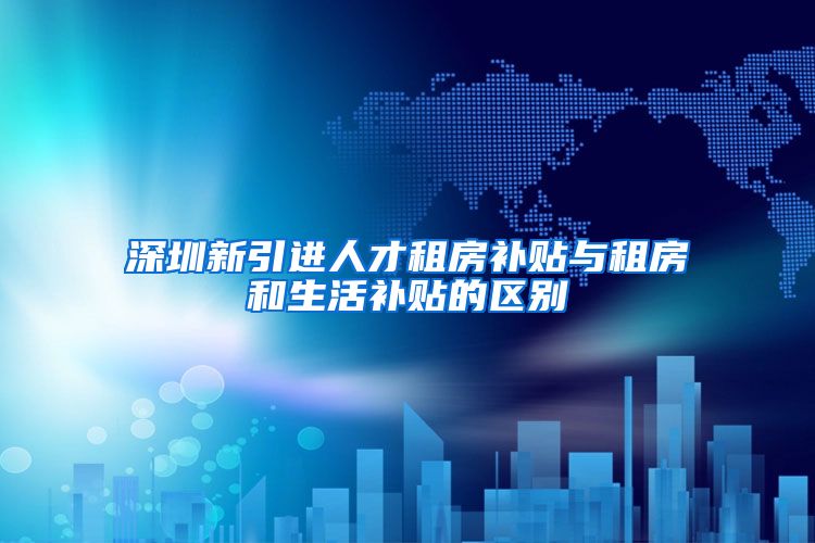 深圳新引进人才租房补贴与租房和生活补贴的区别