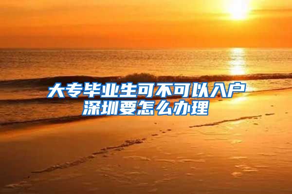 大专毕业生可不可以入户深圳要怎么办理