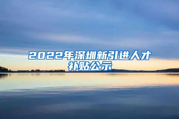 2022年深圳新引进人才补贴公示