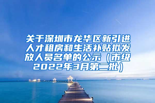 关于深圳市龙华区新引进人才租房和生活补贴拟发放人员名单的公示（市级2022年3月第二批）