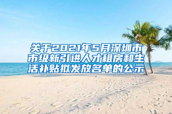 关于2021年5月深圳市市级新引进人才租房和生活补贴拟发放名单的公示