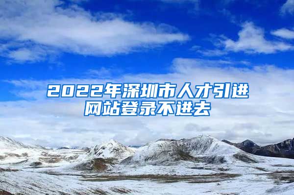 2022年深圳市人才引进网站登录不进去