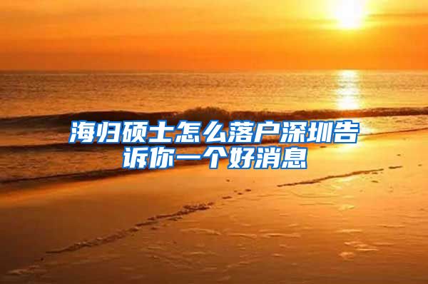 海归硕士怎么落户深圳告诉你一个好消息