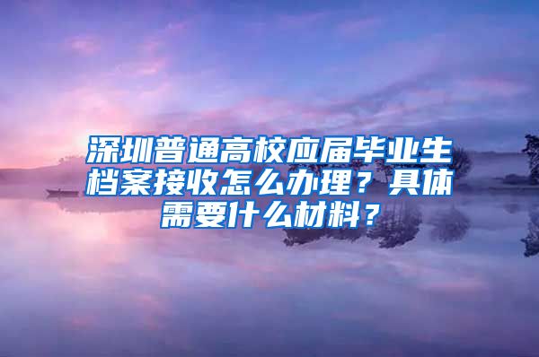 深圳普通高校应届毕业生档案接收怎么办理？具体需要什么材料？