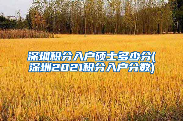 深圳积分入户硕士多少分(深圳2021积分入户分数)