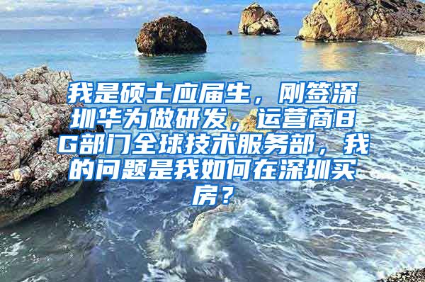 我是硕士应届生，刚签深圳华为做研发，运营商BG部门全球技术服务部，我的问题是我如何在深圳买房？