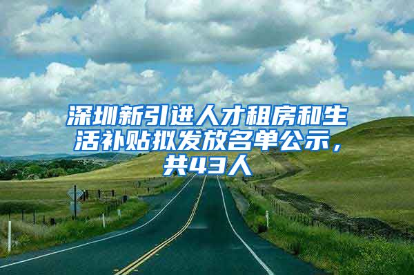 深圳新引进人才租房和生活补贴拟发放名单公示，共43人