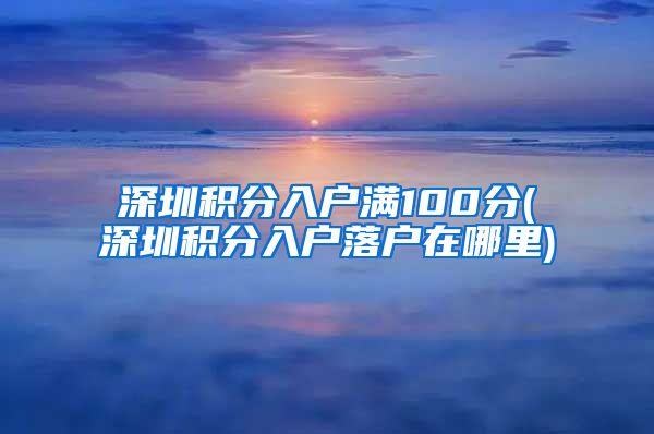 深圳积分入户满100分(深圳积分入户落户在哪里)
