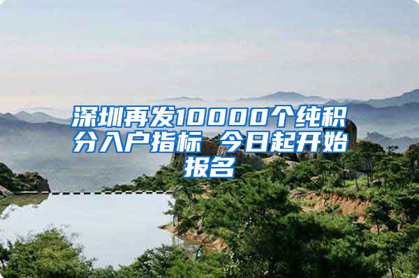 深圳再发10000个纯积分入户指标 今日起开始报名