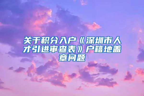 关于积分入户《深圳市人才引进审查表》户籍地盖章问题