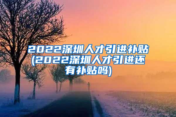 2022深圳人才引进补贴(2022深圳人才引进还有补贴吗)