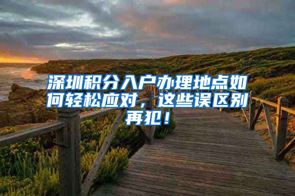 深圳积分入户办理地点如何轻松应对，这些误区别再犯！