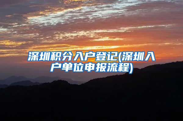 深圳积分入户登记(深圳入户单位申报流程)