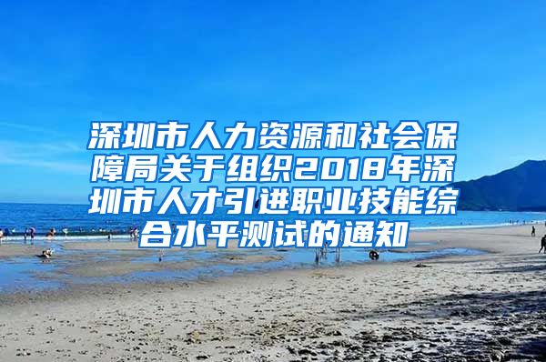 深圳市人力资源和社会保障局关于组织2018年深圳市人才引进职业技能综合水平测试的通知