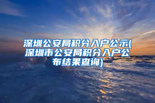 深圳公安局积分入户公示(深圳市公安局积分入户公布结果查询)