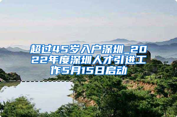 超过45岁入户深圳_2022年度深圳人才引进工作5月15日启动