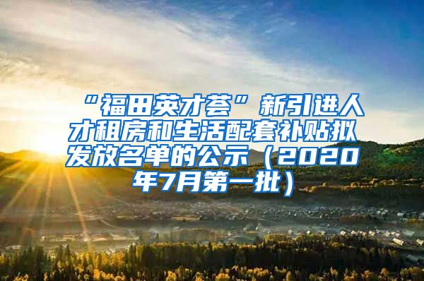 “福田英才荟”新引进人才租房和生活配套补贴拟发放名单的公示（2020年7月第一批）