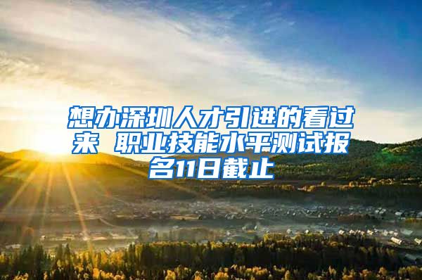 想办深圳人才引进的看过来 职业技能水平测试报名11日截止