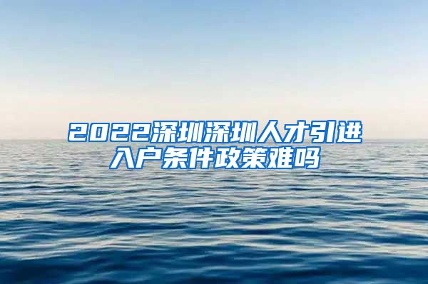 2022深圳深圳人才引进入户条件政策难吗