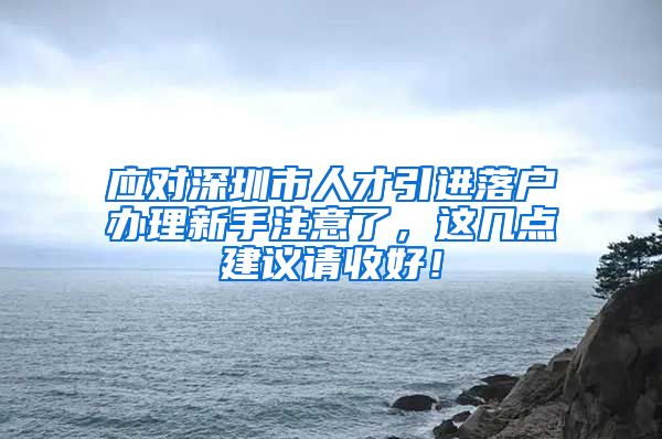 应对深圳市人才引进落户办理新手注意了，这几点建议请收好！