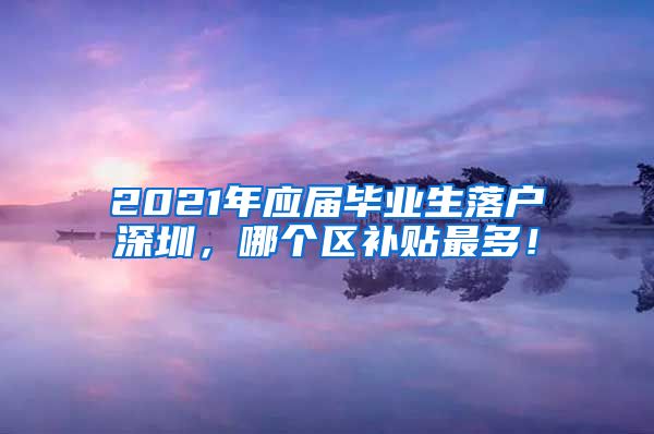2021年应届毕业生落户深圳，哪个区补贴最多！