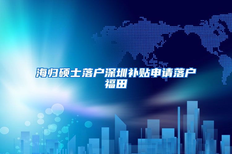 海归硕士落户深圳补贴申请落户福田