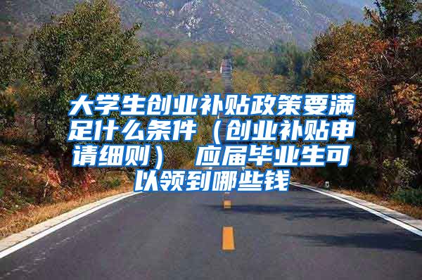 大学生创业补贴政策要满足什么条件（创业补贴申请细则） 应届毕业生可以领到哪些钱