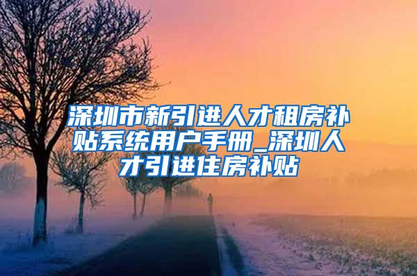 深圳市新引进人才租房补贴系统用户手册_深圳人才引进住房补贴