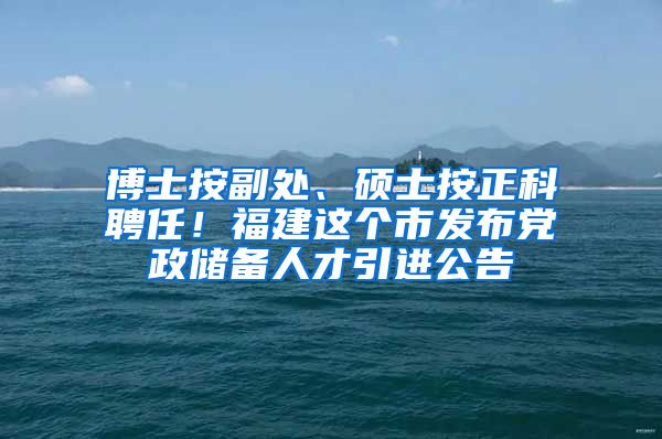 博士按副处、硕士按正科聘任！福建这个市发布党政储备人才引进公告