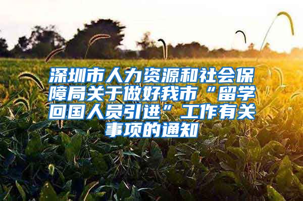 深圳市人力资源和社会保障局关于做好我市“留学回国人员引进”工作有关事项的通知