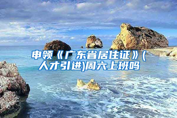 申领《广东省居住证》(人才引进)周六上班吗